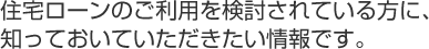 住宅ローンのご利用を検討されている方に、知っておいていただきたい情報です。